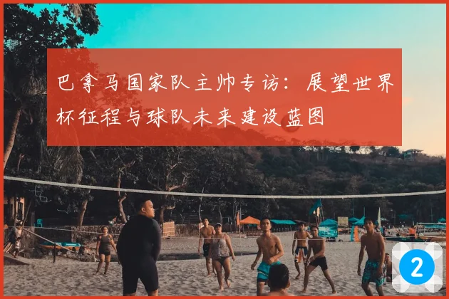 巴拿马国家队主帅专访：展望世界杯征程与球队未来建设蓝图