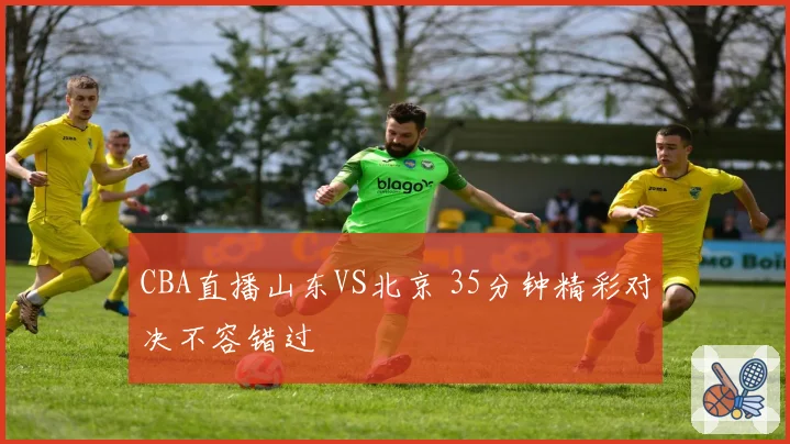 CBA直播山东VS北京 35分钟精彩对决不容错过