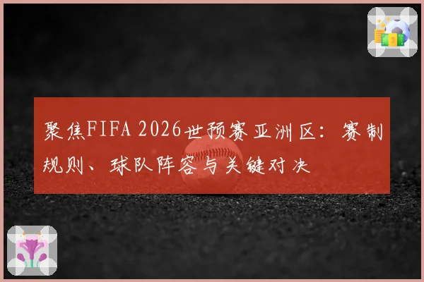 聚焦FIFA 2026世预赛亚洲区：赛制规则、球队阵容与关键对决