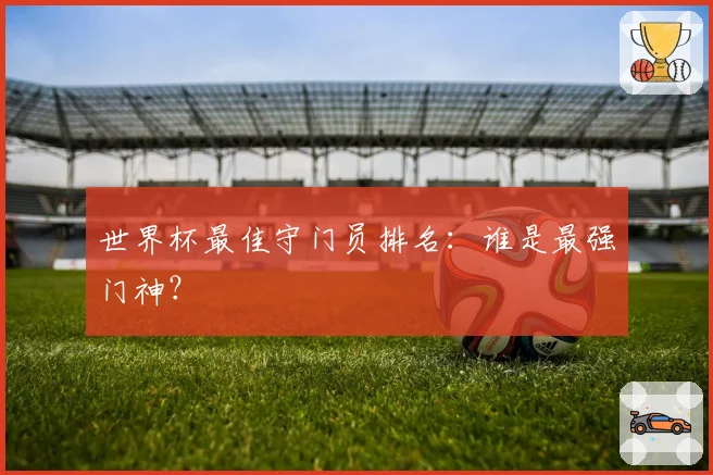 世界杯最佳守门员排名：谁是最强门神？