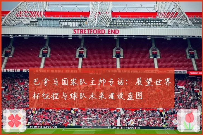 巴拿马国家队主帅专访：展望世界杯征程与球队未来建设蓝图