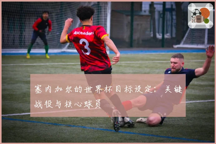塞内加尔的世界杯目标设定：关键战役与核心球员