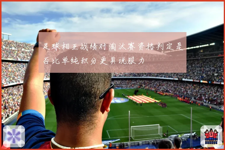 足球相互战绩对淘汰赛资格判定是否比单纯积分更具说服力