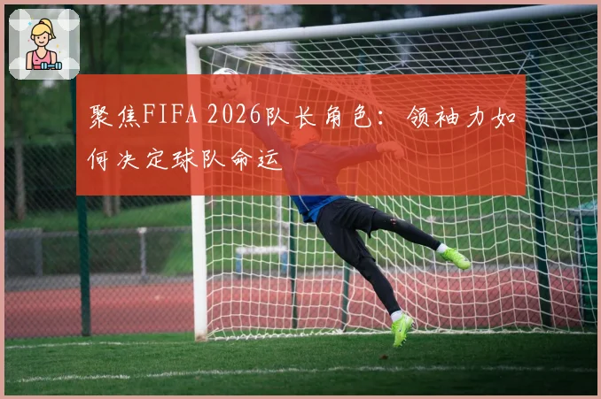 聚焦FIFA 2026队长角色：领袖力如何决定球队命运