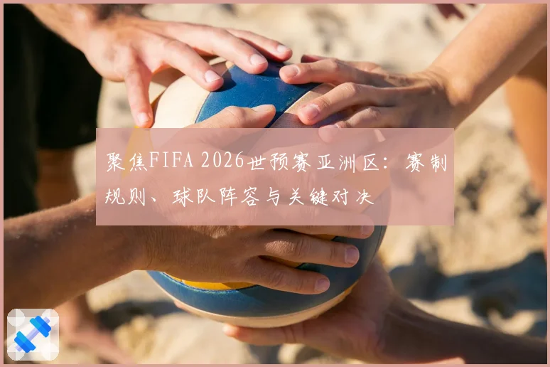 聚焦FIFA 2026世预赛亚洲区：赛制规则、球队阵容与关键对决