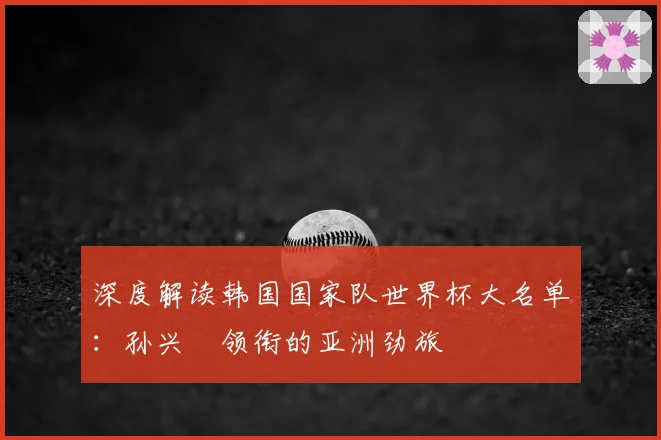 深度解读韩国国家队世界杯大名单：孙兴慜领衔的亚洲劲旅