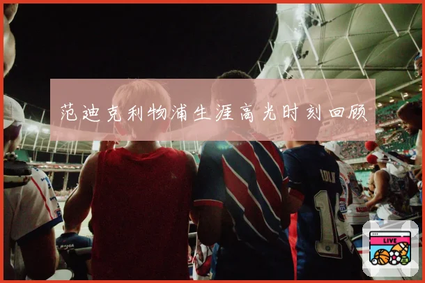 范迪克利物浦生涯高光时刻回顾