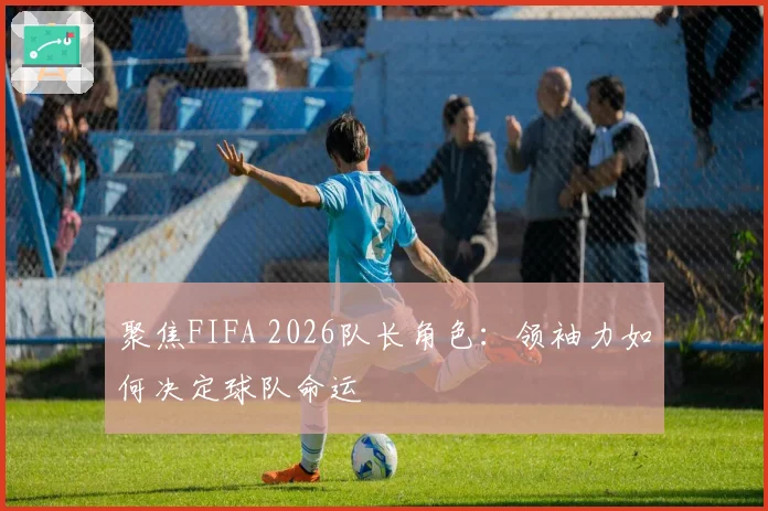 聚焦FIFA 2026队长角色：领袖力如何决定球队命运
